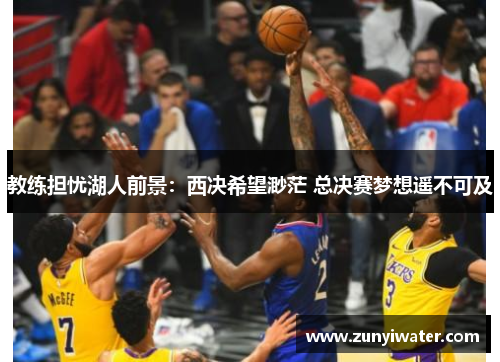 教练担忧湖人前景：西决希望渺茫 总决赛梦想遥不可及